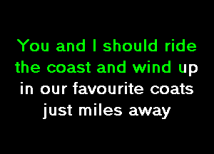 You and I should ride

the coast and wind up

in our favourite coats
just miles away