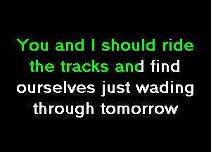 You and I should ride
the tracks and find
ourselves just wading
through tomorrow