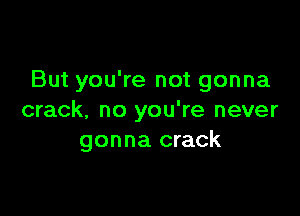 But you're not gonna

crack. no you're never
gonna crack
