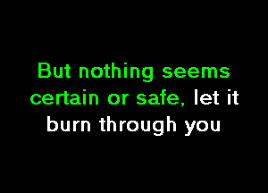 But nothing seems

certain or safe, let it
burn through you