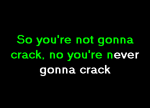 So you're not gonna

crack. no you're never
gonna crack