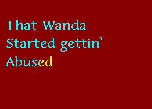 That Wanda
Started gettin'

Abused