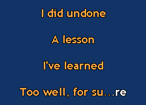 I did undone
A lesson

I've learned

Too well, for su...re