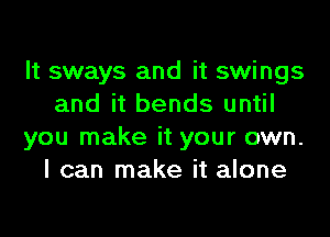 It sways and it swings
and it bends until
you make it your own.
I can make it alone