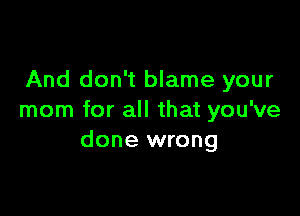 And don't blame your

mom for all that you've
done wrong