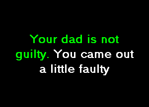 Your dad is not

guilty. You came out
a little faulty