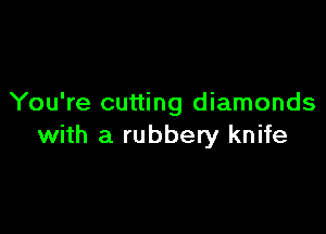 You're cutting diamonds

with a rubbery knife