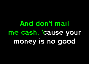 And don't mail

me cash. 'cause your
money is no good