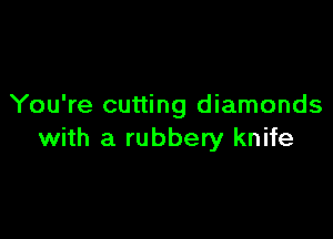 You're cutting diamonds

with a rubbery knife