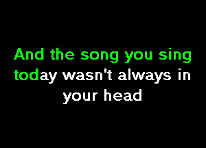 And the song you sing

today wasn't always in
your head