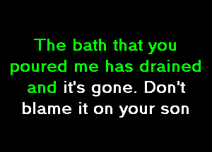 The bath that you
poured me has drained
and it's gone. Don't
blame it on your son