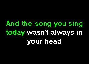 And the song you sing

today wasn't always in
your head