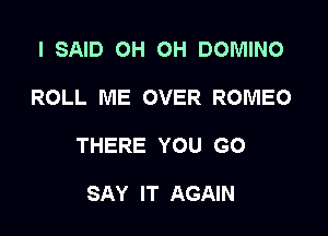 I SAID OH OH DOMINO

ROLL ME OVER ROMEO

THERE YOU GO

SAY IT AGAIN