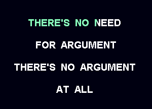 THERE'S NO NEED

FOR ARGUMENT

THERE'S N0 ARGUMENT

AT ALL