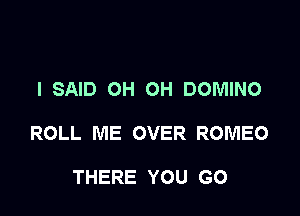 I SAID OH OH DOMINO

ROLL ME OVER ROMEO

THERE YOU GO