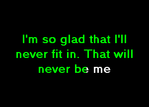 I'm so glad that I'll

never fit in. That will
never be me