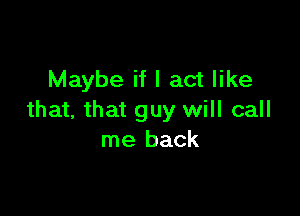 Maybe if I act like

that, that guy will call
me back