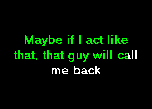 Maybe if I act like

that, that guy will call
me back