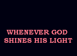 WHENEVER GOD
SHINES HIS LIGHT