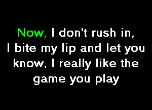 Now, I don't rush in,
I bite my lip and let you

know, I really like the
game you play