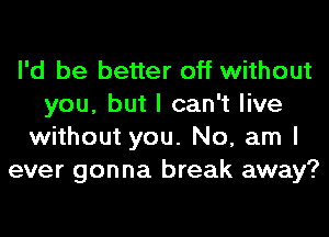 I'd be better off without
you, but I can't live
without you. No, am I
ever gonna break away?