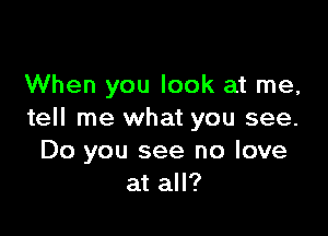 When you look at me,

tell me what you see.
Do you see no love
at all?