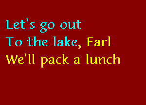 Let's go out
To the lake, Earl

We'll pack a lunch