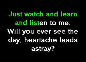 Just watch and learn
and listen to me.
Will you ever see the
day, heartache leads
astray?