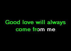 Good love will always

come from me