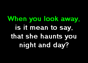 When you look away,
is it mean to say,

that she haunts you
night and day?