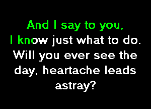 And I say to you,
I know just what to do.

Will you ever see the
day, heartache leads
astray?