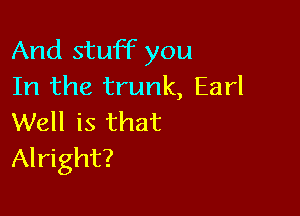 And stuff you
In the trunk, Earl

Well is that
Alright?