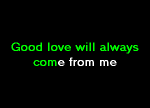 Good love will always

come from me