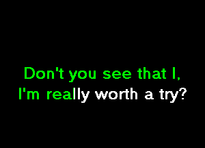 Don't you see that I,
I'm really worth a try?