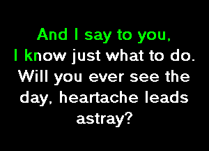 And I say to you,
I know just what to do.

Will you ever see the
day, heartache leads
astray?