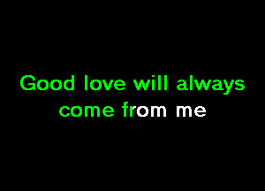 Good love will always

come from me