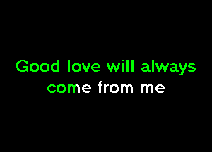 Good love will always

come from me