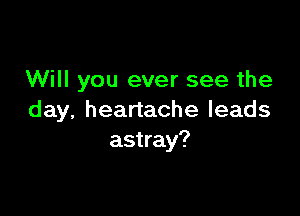 Will you ever see the

day, heartache leads
astray?