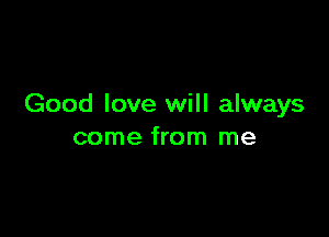 Good love will always

come from me