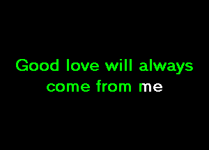 Good love will always

come from me