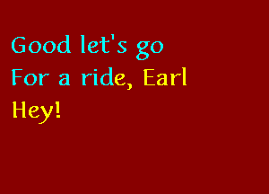 Good let's go
For a ride, Earl

Hey!