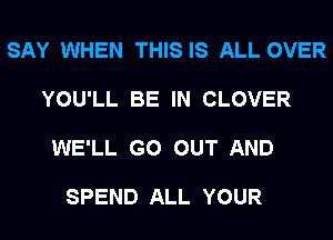 SAY WHEN THIS IS ALL OVER

YOU'LL BE IN CLOVER

WE'LL GO OUT AND

SPEND ALL YOUR