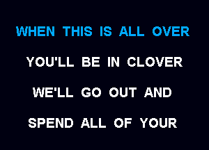 WHEN THIS IS ALL OVER

YOU'LL BE IN CLOVER

WE'LL GO OUT AND

SPEND ALL OF YOUR