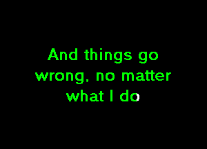 And things go

wrong, no matter
what I do