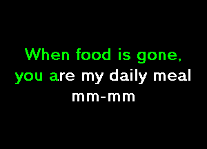 When food is gone,

you are my daily meal
mm-mm