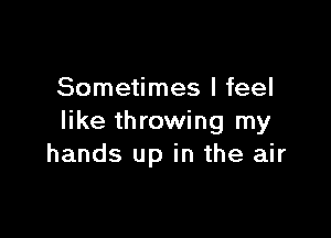 Sometimes I feel

like throwing my
hands up in the air