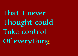 That I never
Thought could

Take control
Of everything