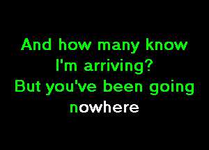 And how many know
I'm arriving?

But you've been going
nowhere