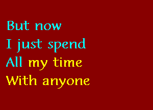 But now
I just spend

All my time
With anyone