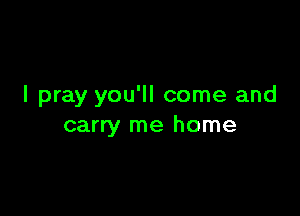 I pray you'll come and

carry me home